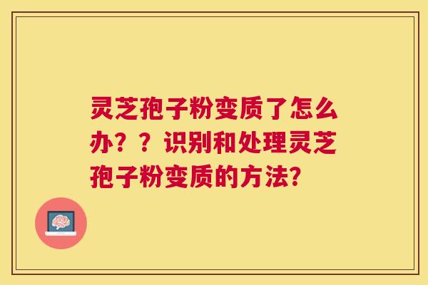 灵芝孢子粉变质了怎么办??识别和处理灵芝孢子粉变质的方法? 灵芝孢子粉变质了怎么办??识别和处理灵芝孢子粉变质的方法?