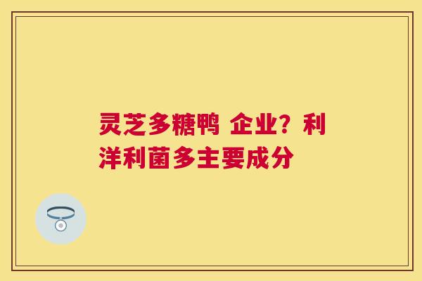 灵芝多糖鸭 企业?利洋利菌多主要成分 灵芝多糖鸭 企业?利洋利菌多主要成分