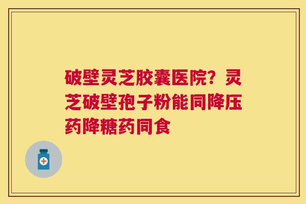 破壁灵芝胶囊医院？灵芝破壁孢子粉能同药降糖药同食