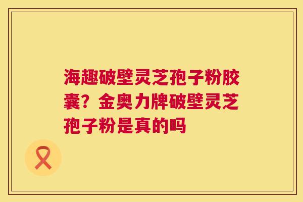 海趣破壁灵芝孢子粉胶囊？金奥力牌破壁灵芝孢子粉是真的吗