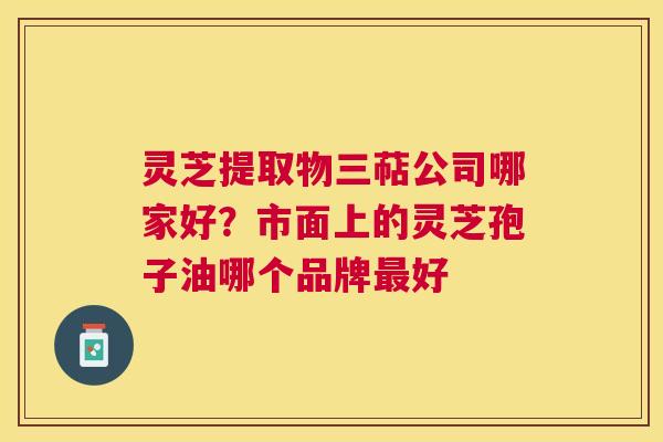 灵芝提取物三萜公司哪家好?市面上的灵芝孢子油哪个品牌好 灵芝提取物三萜公司哪家好?市面上的灵芝孢子油哪个品牌好