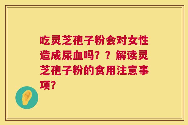 吃灵芝孢子粉会对女性造成尿吗??解读灵芝孢子粉的食用注意事项? 吃灵芝孢子粉会对女性造成尿吗??解读灵芝孢子粉的食用注意事项?
