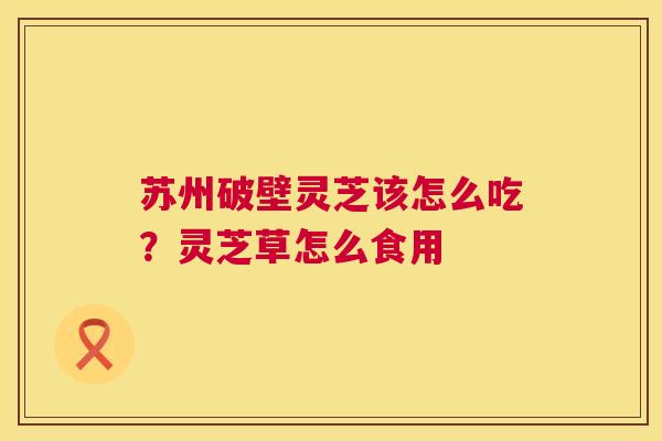 苏州破壁灵芝该怎么吃?灵芝草怎么食用 苏州破壁灵芝该怎么吃?灵芝草怎么食用