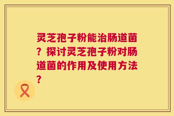 灵芝孢子粉能肠道菌?探讨灵芝孢子粉对肠道菌的作用及使用方法? 灵芝孢子粉能肠道菌?探讨灵芝孢子粉对肠道菌的作用及使用方法?