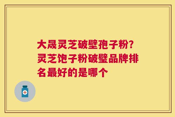 大晟灵芝破壁孢子粉?灵芝饱子粉破璧品牌排名好的是哪个 大晟灵芝破壁孢子粉?灵芝饱子粉破璧品牌排名好的是哪个