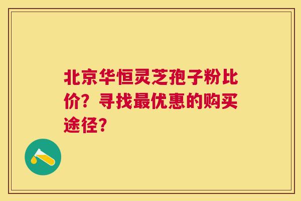 北京华恒灵芝孢子粉比价?寻找优惠的购买途径? 北京华恒灵芝孢子粉比价?寻找优惠的购买途径?