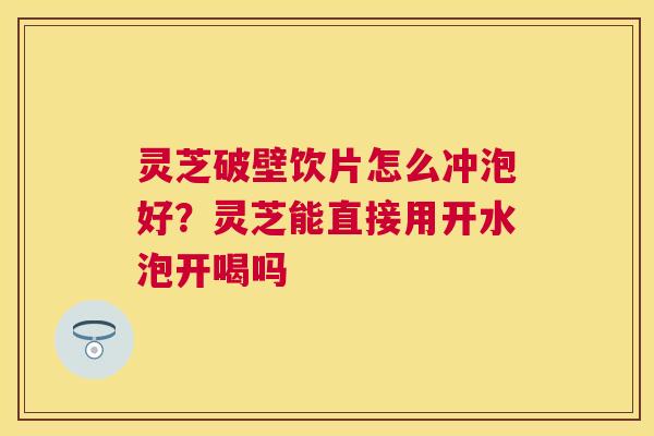 灵芝破壁饮片怎么冲泡好？灵芝能直接用开水泡开喝吗