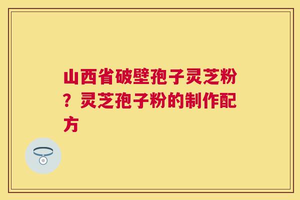 山西省破壁孢子灵芝粉?灵芝孢子粉的制作配方 山西省破壁孢子灵芝粉?灵芝孢子粉的制作配方