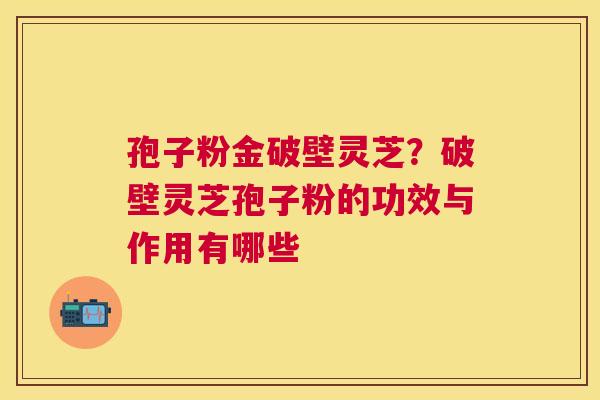 孢子粉金破壁灵芝？破壁灵芝孢子粉的功效与作用有哪些