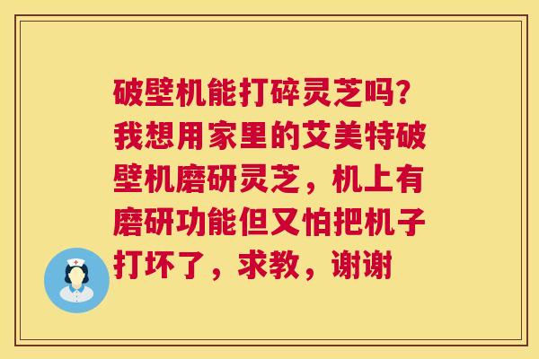 破壁机能打碎灵芝吗?我想用家里的艾美特破壁机磨研灵芝,机上有磨研功能但又怕把机子打坏了,求教,谢谢 破壁机能打碎灵芝吗?我想用家里的艾美特破壁机磨研灵芝,机上有磨研功能但又怕把机子打坏了,求教,谢谢