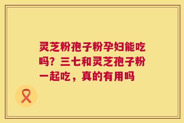 灵芝粉孢子粉孕妇能吃吗？三七和灵芝孢子粉一起吃，真的有用吗