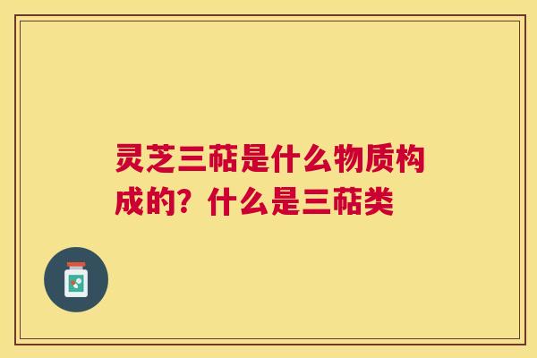 灵芝三萜是什么物质构成的？什么是三萜类