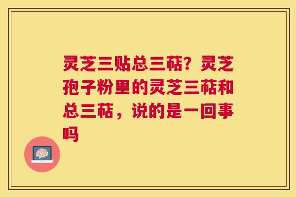 灵芝三贴总三萜?灵芝孢子粉里的灵芝三萜和总三萜,说的是一回事吗 灵芝三贴总三萜?灵芝孢子粉里的灵芝三萜和总三萜,说的是一回事吗