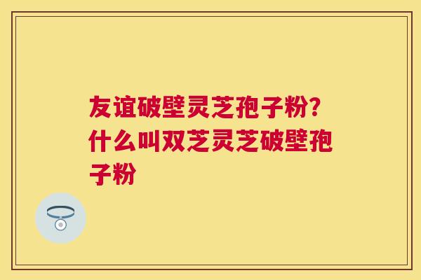 友谊破壁灵芝孢子粉？什么叫双芝灵芝破壁孢子粉