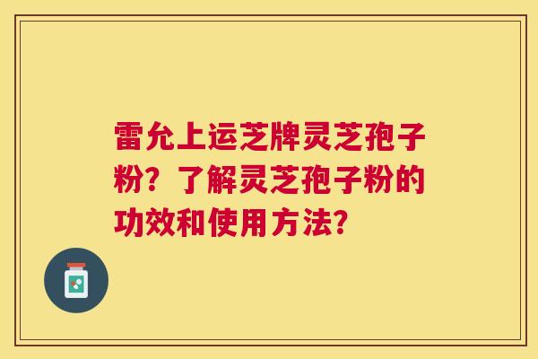 雷允上运芝牌灵芝孢子粉？了解灵芝孢子粉的功效和使用方法？