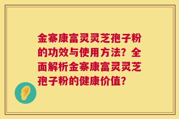 金寨康富灵灵芝孢子粉的功效与使用方法?全面解析金寨康富灵灵芝孢子粉的健康价值? 金寨康富灵灵芝孢子粉的功效与使用方法?全面解析金寨康富灵灵芝孢子粉的健康价值?