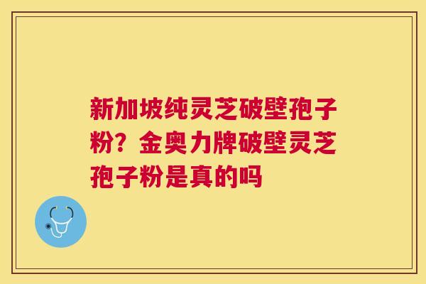 新加坡纯灵芝破壁孢子粉?金奥力牌破壁灵芝孢子粉是真的吗 新加坡纯灵芝破壁孢子粉?金奥力牌破壁灵芝孢子粉是真的吗