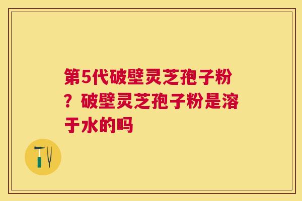 第5代破壁灵芝孢子粉?破壁灵芝孢子粉是溶于水的吗 第5代破壁灵芝孢子粉?破壁灵芝孢子粉是溶于水的吗