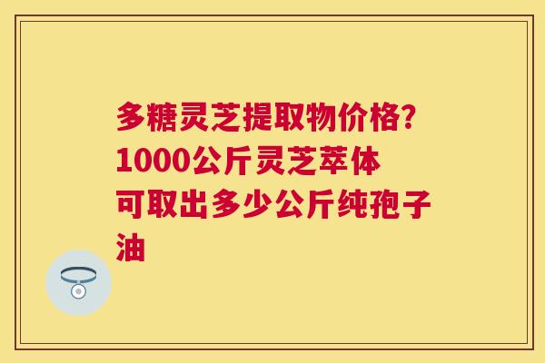 多糖灵芝提取物价格？1000公斤灵芝萃体可取出多少公斤纯孢子油