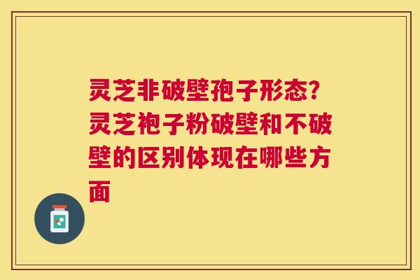 灵芝非破壁孢子形态？灵芝袍子粉破壁和不破壁的区别体现在哪些方面