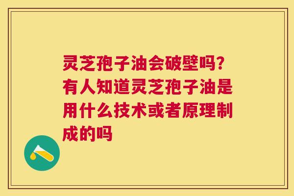 灵芝孢子油会破壁吗？有人知道灵芝孢子油是用什么技术或者原理制成的吗