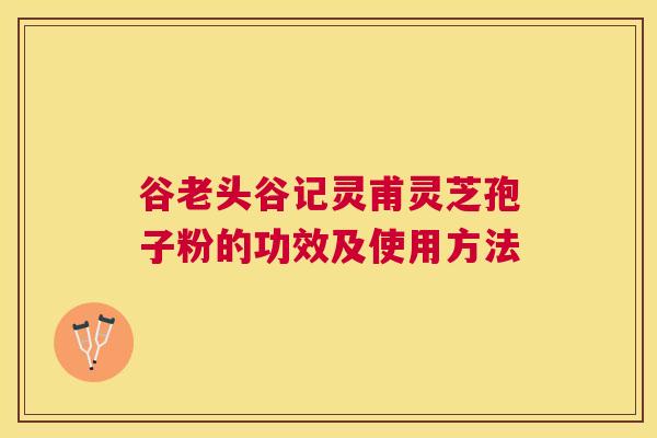 谷老头谷记灵甫灵芝孢子粉的功效及使用方法