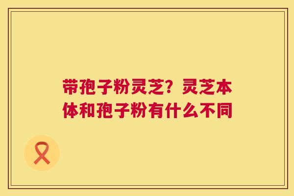 带孢子粉灵芝?灵芝本体和孢子粉有什么不同 带孢子粉灵芝?灵芝本体和孢子粉有什么不同