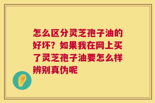 怎么区分灵芝孢子油的好坏?如果我在网上买了灵芝孢子油要怎么样辨别真伪呢 怎么区分灵芝孢子油的好坏?如果我在网上买了灵芝孢子油要怎么样辨别真伪呢