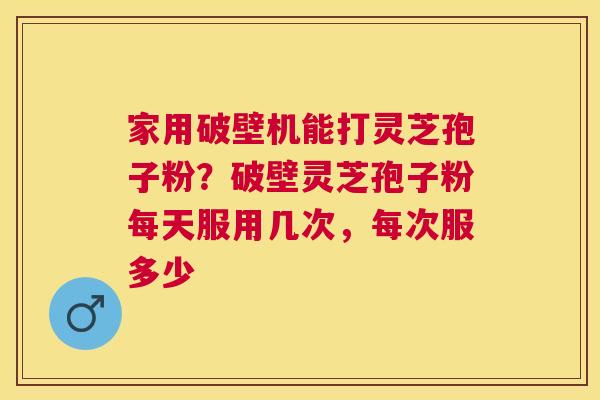 家用破壁机能打灵芝孢子粉？破壁灵芝孢子粉每天服用几次，每次服多少