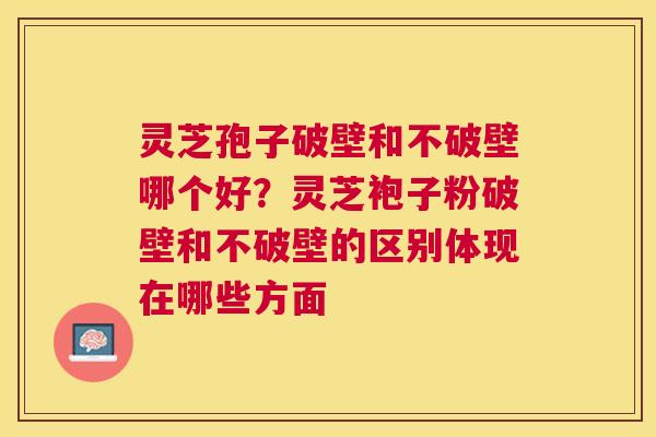 灵芝孢子破壁和不破壁哪个好？灵芝袍子粉破壁和不破壁的区别体现在哪些方面