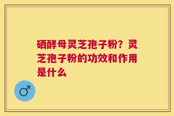 硒酵母灵芝孢子粉?灵芝孢子粉的功效和作用是什么 硒酵母灵芝孢子粉?灵芝孢子粉的功效和作用是什么