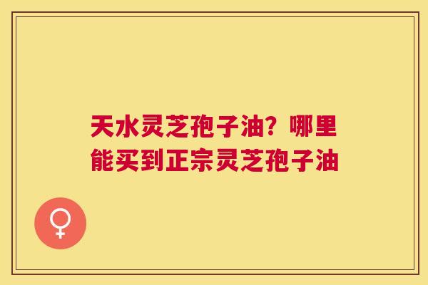 天水灵芝孢子油？哪里能买到正宗灵芝孢子油