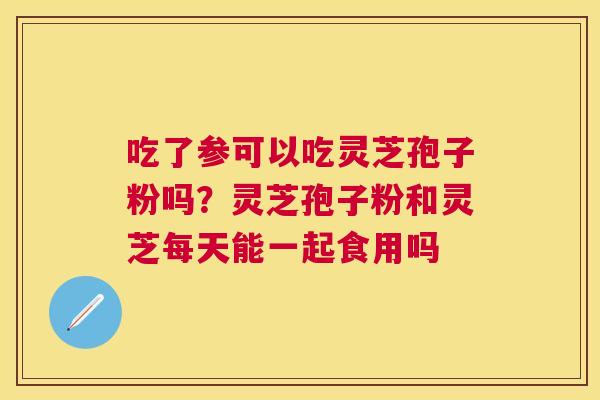 吃了参可以吃灵芝孢子粉吗?灵芝孢子粉和灵芝每天能一起食用吗 吃了参可以吃灵芝孢子粉吗?灵芝孢子粉和灵芝每天能一起食用吗