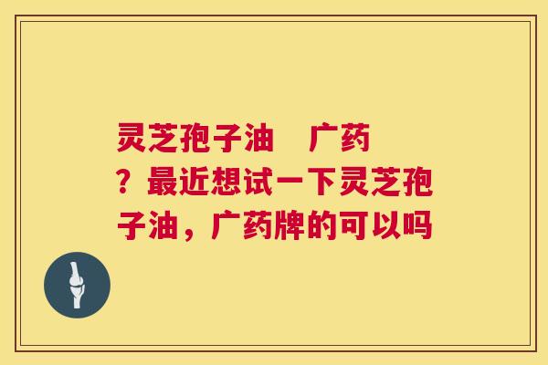 灵芝孢子油 广药?近想试一下灵芝孢子油,广药牌的可以吗 灵芝孢子油 广药?近想试一下灵芝孢子油,广药牌的可以吗
