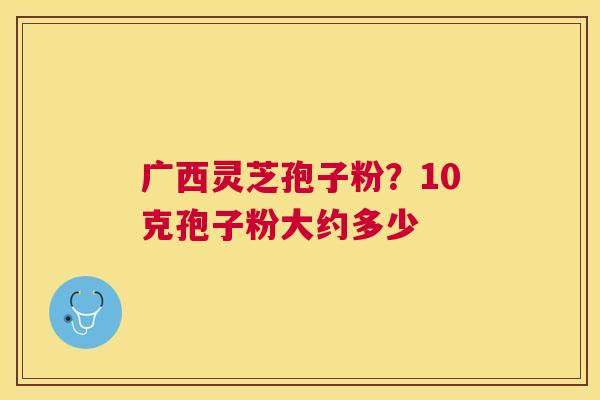 广西灵芝孢子粉？10克孢子粉大约多少