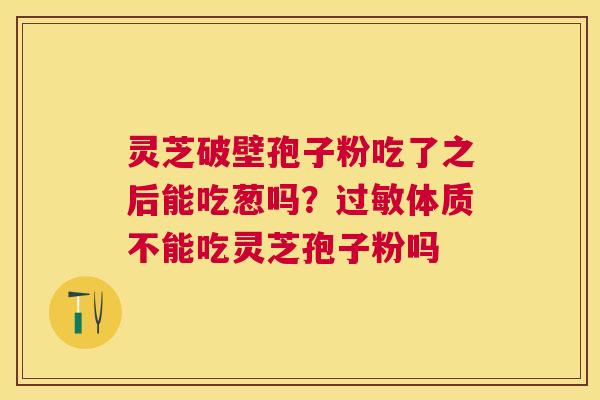 灵芝破壁孢子粉吃了之后能吃葱吗?体质不能吃灵芝孢子粉吗 灵芝破壁孢子粉吃了之后能吃葱吗?体质不能吃灵芝孢子粉吗