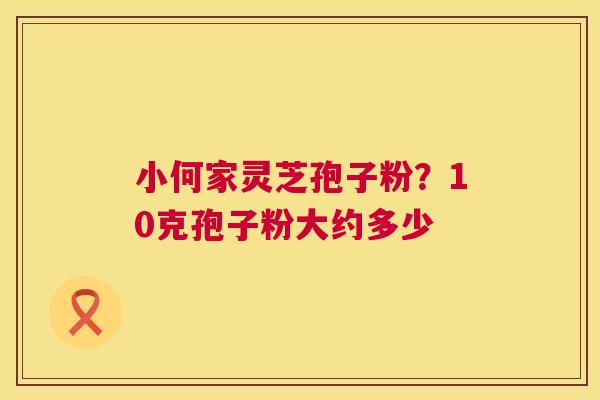 小何家灵芝孢子粉?10克孢子粉大约多少 小何家灵芝孢子粉?10克孢子粉大约多少