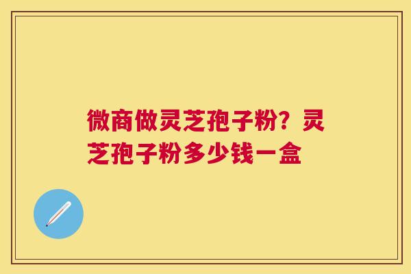 微商做灵芝孢子粉?灵芝孢子粉多少钱一盒 微商做灵芝孢子粉?灵芝孢子粉多少钱一盒
