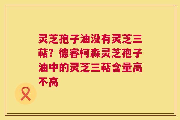 灵芝孢子油没有灵芝三萜?德睿柯森灵芝孢子油中的灵芝三萜含量高不高 灵芝孢子油没有灵芝三萜?德睿柯森灵芝孢子油中的灵芝三萜含量高不高