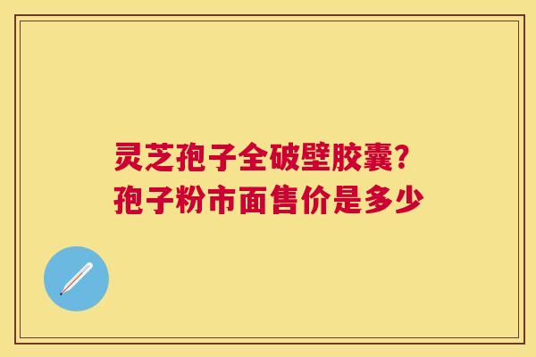 灵芝孢子全破壁胶囊?孢子粉市面售价是多少 灵芝孢子全破壁胶囊?孢子粉市面售价是多少
