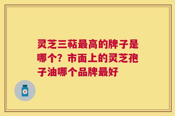灵芝三萜高的牌子是哪个？市面上的灵芝孢子油哪个品牌好