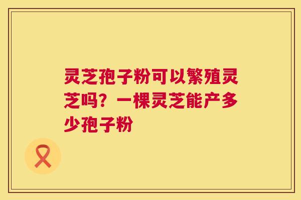 灵芝孢子粉可以繁殖灵芝吗?一棵灵芝能产多少孢子粉 灵芝孢子粉可以繁殖灵芝吗?一棵灵芝能产多少孢子粉