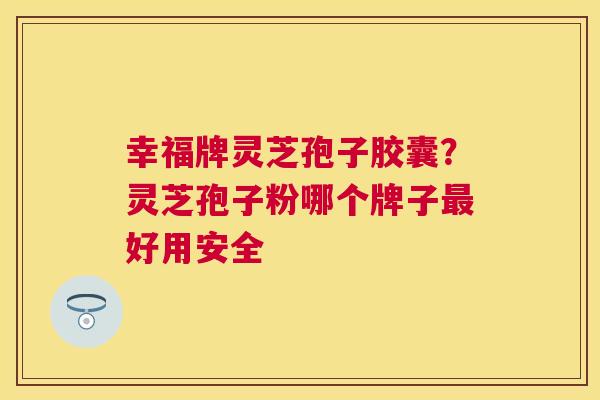 幸福牌灵芝孢子胶囊?灵芝孢子粉哪个牌子好用安全 幸福牌灵芝孢子胶囊?灵芝孢子粉哪个牌子好用安全