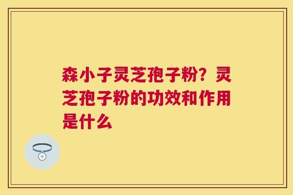 森小子灵芝孢子粉?灵芝孢子粉的功效和作用是什么 森小子灵芝孢子粉?灵芝孢子粉的功效和作用是什么