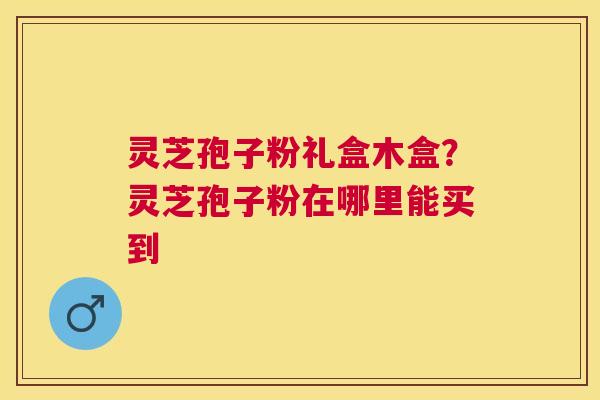 灵芝孢子粉礼盒木盒？灵芝孢子粉在哪里能买到