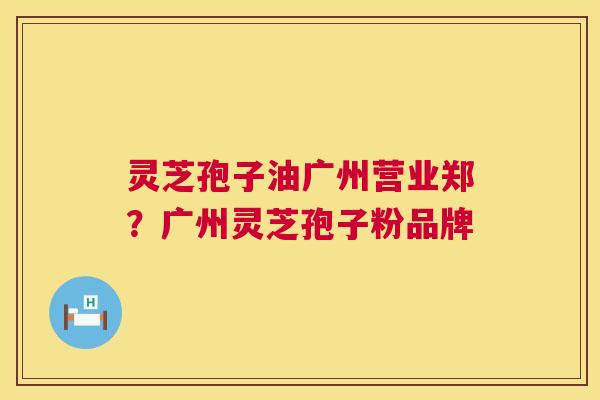 灵芝孢子油广州营业郑？广州灵芝孢子粉品牌