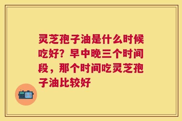 灵芝孢子油是什么时候吃好?早中晚三个时间段,那个时间吃灵芝孢子油比较好 灵芝孢子油是什么时候吃好?早中晚三个时间段,那个时间吃灵芝孢子油比较好