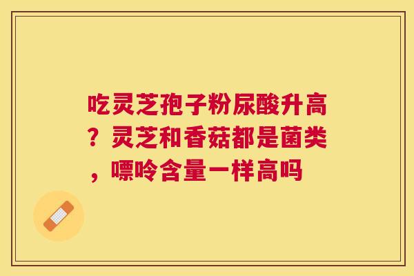 吃灵芝孢子粉尿酸升高?灵芝和香菇都是菌类,嘌呤含量一样高吗 吃灵芝孢子粉尿酸升高?灵芝和香菇都是菌类,嘌呤含量一样高吗