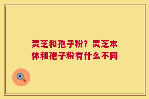 灵芝和孢子粉?灵芝本体和孢子粉有什么不同 灵芝和孢子粉?灵芝本体和孢子粉有什么不同