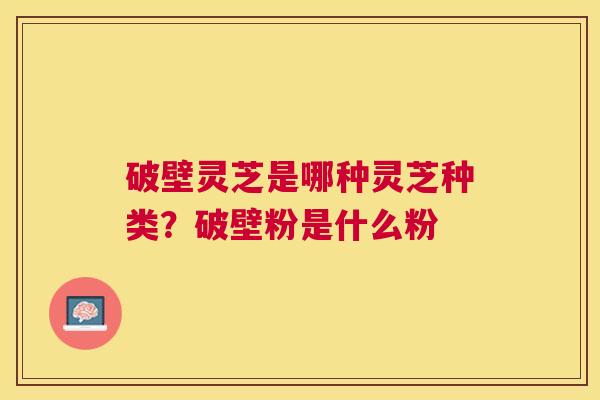 破壁灵芝是哪种灵芝种类?破壁粉是什么粉 破壁灵芝是哪种灵芝种类?破壁粉是什么粉